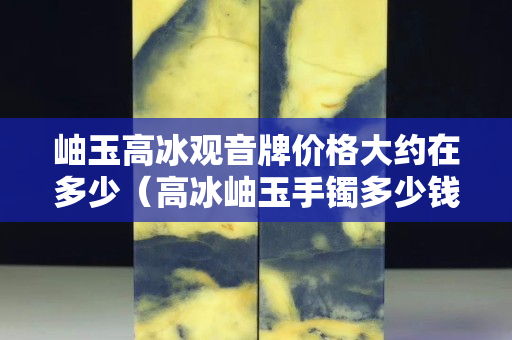 岫玉高冰觀音牌價格大約在多少（高冰岫玉手鐲多少錢）