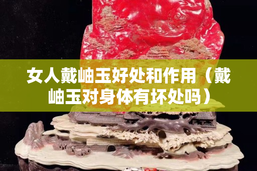 女人戴岫玉好處和作用（戴岫玉對身體有壞處嗎）