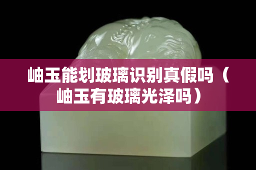 岫玉能劃玻璃識(shí)別真假嗎（岫玉有玻璃光澤嗎）