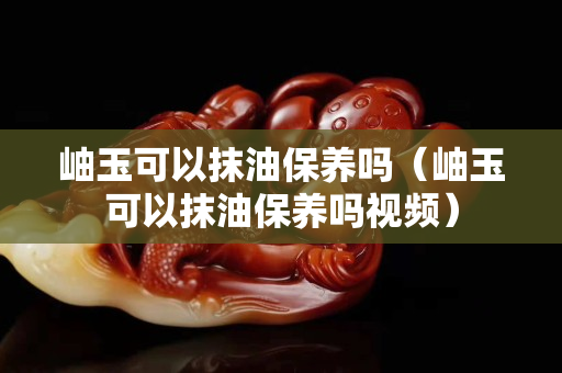 岫玉可以抹油保養嗎（岫玉可以抹油保養嗎視頻）
