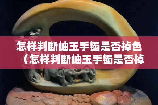 怎樣判斷岫玉手鐲是否掉色（怎樣判斷岫玉手鐲是否掉色了）