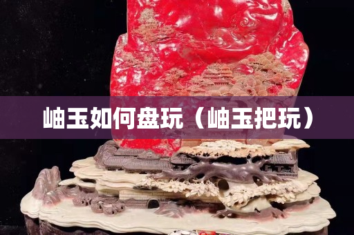 岫玉如何盤玩（岫玉把玩）