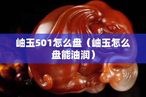 岫玉501怎么盤（岫玉怎么盤能油潤）