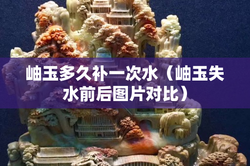 岫玉多久補一次水（岫玉失水前后圖片對比）