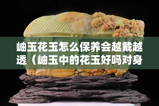 岫玉花玉怎么保養(yǎng)會越戴越透（岫玉中的花玉好嗎對身體好不好）