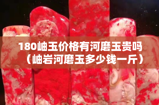 180岫玉價格有河磨玉貴嗎（岫巖河磨玉多少錢一斤）