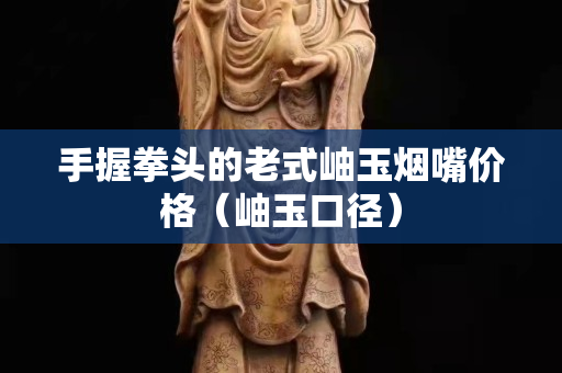 手握拳頭的老式岫玉煙嘴價格（岫玉口徑）