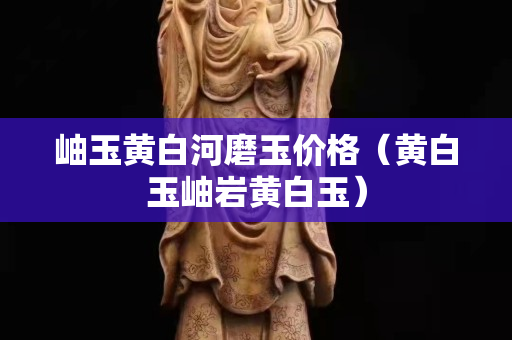 岫玉黃白河磨玉價格（黃白玉岫巖黃白玉）