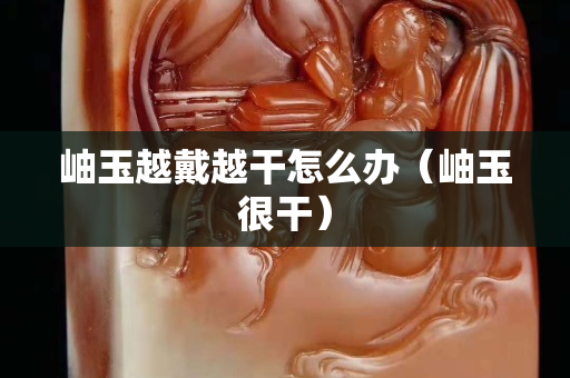 岫玉越戴越干怎么辦（岫玉很干）
