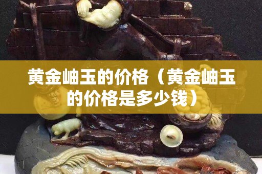 黃金岫玉的價格（黃金岫玉的價格是多少錢）