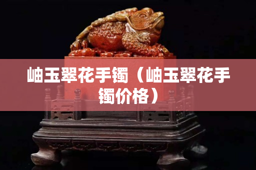 岫玉翠花手鐲（岫玉翠花手鐲價(jià)格）