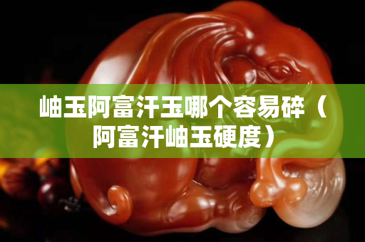 岫玉阿富汗玉哪個(gè)容易碎（阿富汗岫玉硬度）