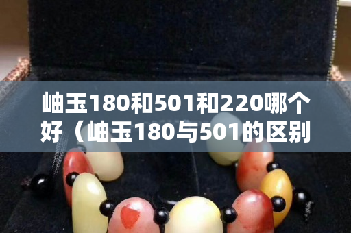 岫玉180和501和220哪個好（岫玉180與501的區別）
