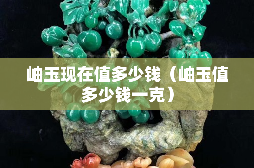 岫玉現(xiàn)在值多少錢（岫玉值多少錢一克）