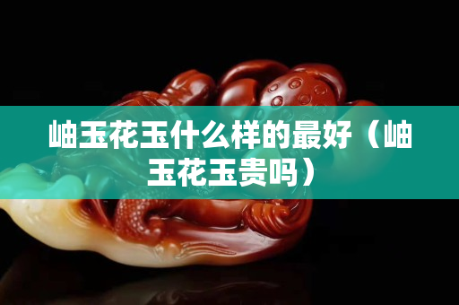 岫玉花玉什么樣的最好（岫玉花玉貴嗎）