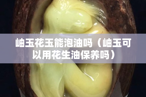 岫玉花玉能泡油嗎（岫玉可以用花生油保養嗎）