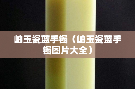 岫玉瓷藍手鐲（岫玉瓷藍手鐲圖片大全）