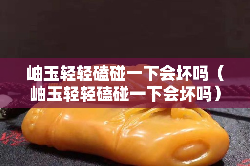 岫玉輕輕磕碰一下會壞嗎（岫玉輕輕磕碰一下會壞嗎）