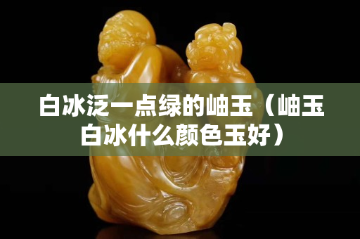 白冰泛一點綠的岫玉（岫玉白冰什么顏色玉好）