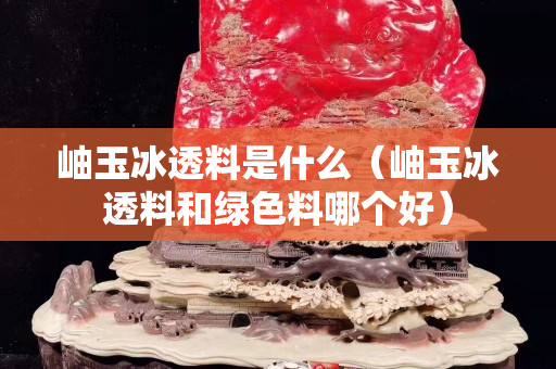 岫玉冰透料是什么（岫玉冰透料和綠色料哪個好）