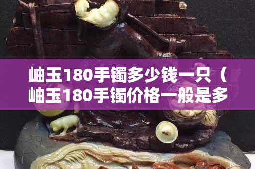 岫玉180手鐲多少錢一只（岫玉180手鐲價格一般是多少）