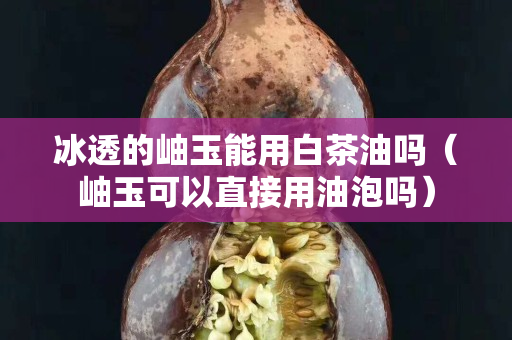 冰透的岫玉能用白茶油嗎（岫玉可以直接用油泡嗎）