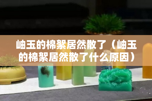 岫玉的棉絮居然散了（岫玉的棉絮居然散了什么原因）