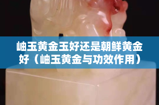 岫玉黃金玉好還是朝鮮黃金好（岫玉黃金與功效作用）