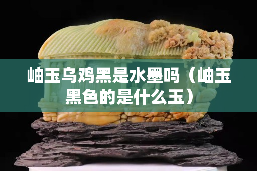 岫玉烏雞黑是水墨嗎（岫玉黑色的是什么玉）