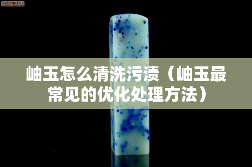 岫玉怎么清洗污漬（岫玉最常見的優(yōu)化處理方法）