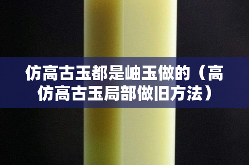 仿高古玉都是岫玉做的（高仿高古玉局部做舊方法）