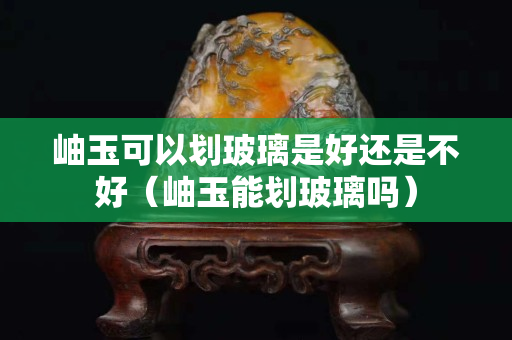 岫玉可以劃玻璃是好還是不好（岫玉能劃玻璃嗎）