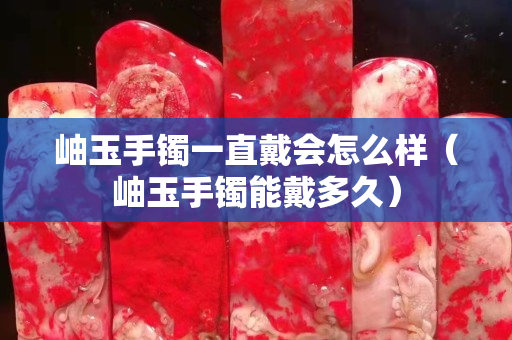 岫玉手鐲一直戴會怎么樣（岫玉手鐲能戴多久）
