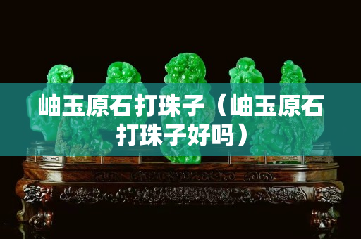 岫玉原石打珠子（岫玉原石打珠子好嗎）