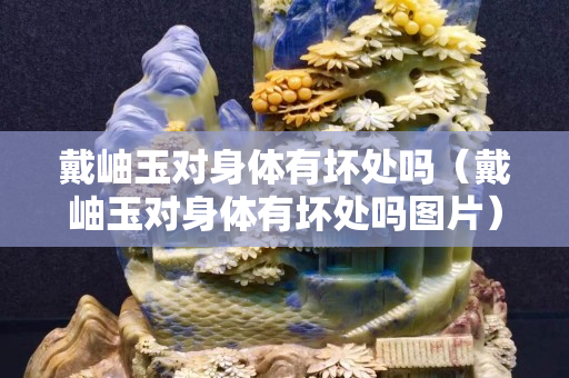 戴岫玉對(duì)身體有壞處嗎（戴岫玉對(duì)身體有壞處嗎圖片）