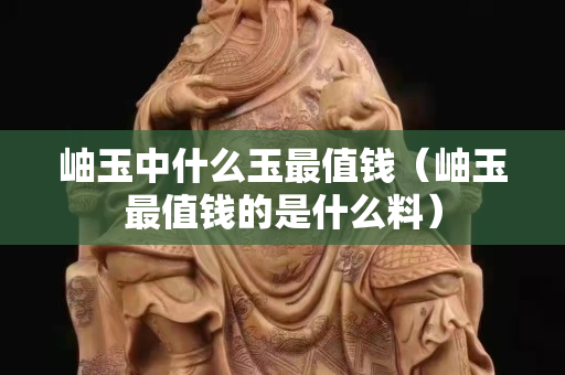 岫玉中什么玉最值錢（岫玉最值錢的是什么料）