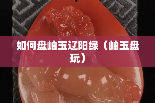 如何盤(pán)岫玉遼陽(yáng)綠（岫玉盤(pán)玩）