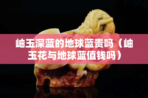 岫玉深藍的地球藍貴嗎（岫玉花與地球藍值錢嗎）