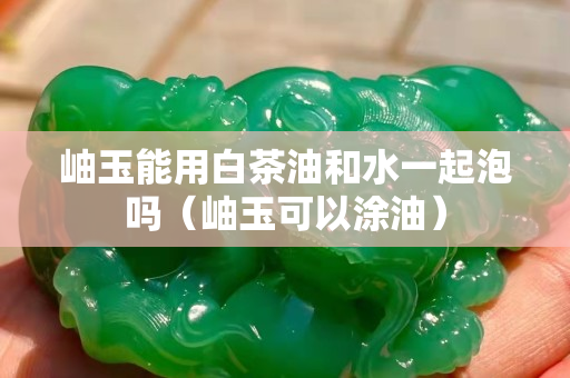 岫玉能用白茶油和水一起泡嗎（岫玉可以涂油）