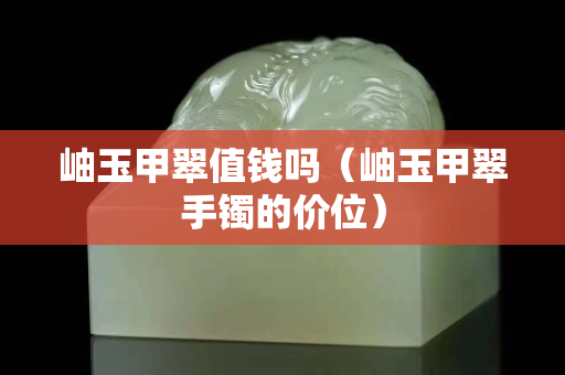 岫玉甲翠值錢嗎（岫玉甲翠手鐲的價位）