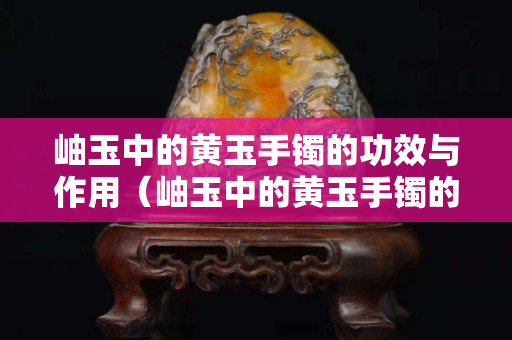 岫玉中的黃玉手鐲的功效與作用（岫玉中的黃玉手鐲的功效與作用圖片）