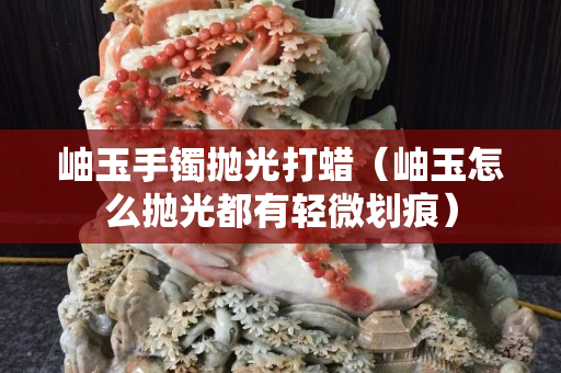 岫玉手鐲拋光打蠟（岫玉怎么拋光都有輕微劃痕）