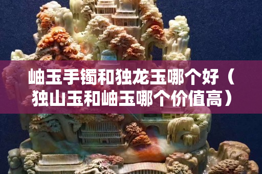 岫玉手鐲和獨龍玉哪個好（獨山玉和岫玉哪個價值高）