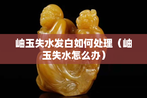 岫玉失水發白如何處理（岫玉失水怎么辦）