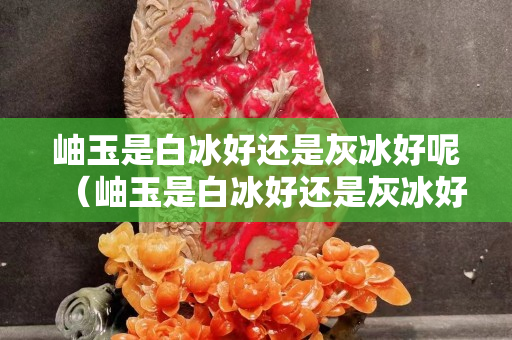 岫玉是白冰好還是灰冰好呢（岫玉是白冰好還是灰冰好呢圖片）