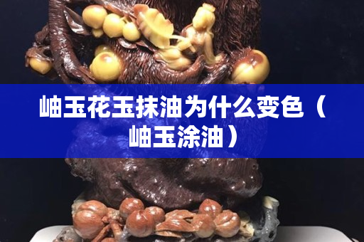岫玉花玉抹油為什么變色（岫玉涂油）