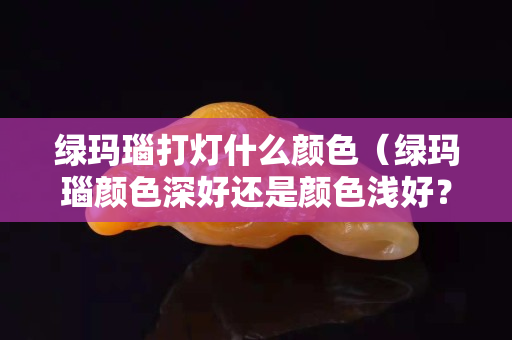 綠瑪瑙打燈什么顏色（綠瑪瑙顏色深好還是顏色淺好？）