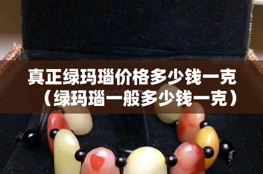 真正綠瑪瑙價格多少錢一克（綠瑪瑙一般多少錢一克）
