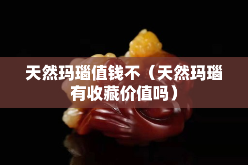 天然瑪瑙值錢不（天然瑪瑙有收藏價值嗎）