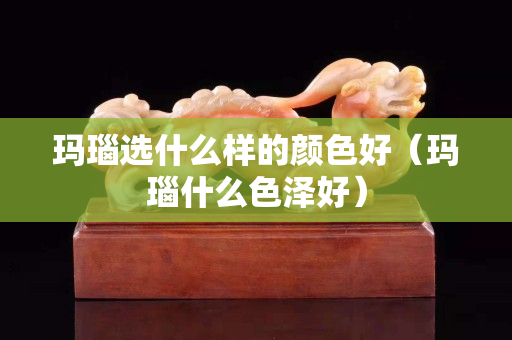 瑪瑙選什么樣的顏色好（瑪瑙什么色澤好）